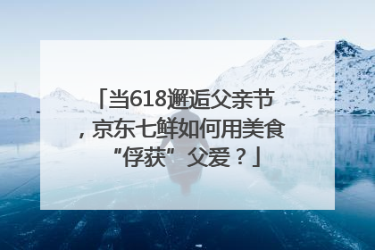 当618邂逅父亲节，京东七鲜如何用美食“俘获”父爱？
