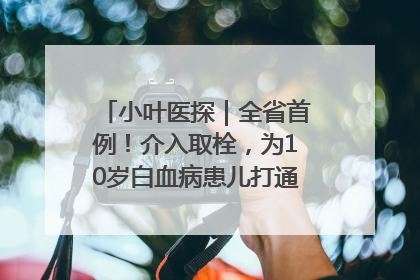 小叶医探｜全省首例！介入取栓，为10岁白血病患儿打通生命之“脉”