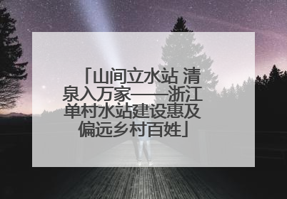 山间立水站 清泉入万家——浙江单村水站建设惠及偏远乡村百姓
