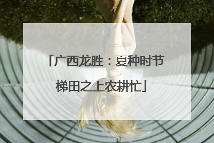 广西龙胜：夏种时节 梯田之上农耕忙
