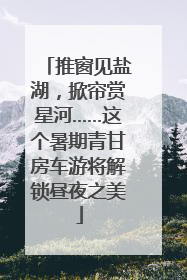 推窗见盐湖，掀帘赏星河……这个暑期青甘房车游将解锁昼夜之美