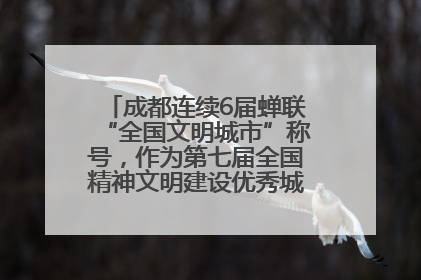 成都连续6届蝉联“全国文明城市”称号，作为第七届全国精神文明建设优秀城市代表参会