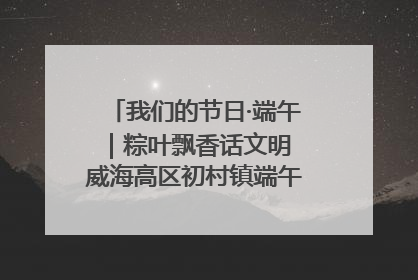 我们的节日·端午｜粽叶飘香话文明 威海高区初村镇端午系列活动亮点纷呈