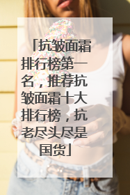 抗皱面霜排行榜第一名，推荐抗皱面霜十大排行榜，抗老尽头尽是国货