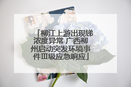 柳江上游出现锑浓度异常 广西柳州启动突发环境事件Ⅲ级应急响应