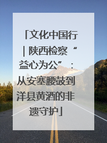 文化中国行｜陕西检察“益心为公”：从安塞腰鼓到洋县黄酒的非遗守护