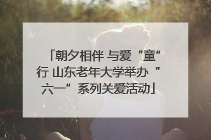 朝夕相伴 与爱“童”行 山东老年大学举办“六一”系列关爱活动