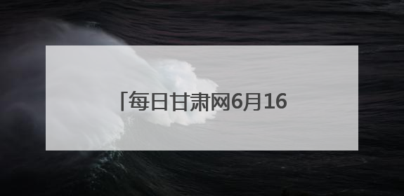 每日甘肃网6月16日甘肃热点新闻回顾