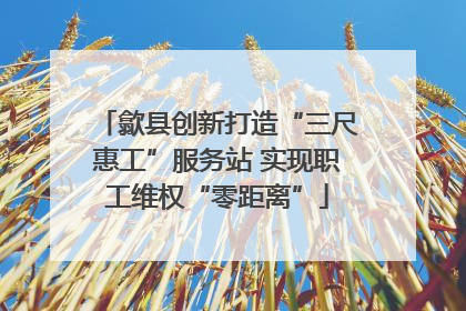 歙县创新打造“三尺惠工”服务站 实现职工维权“零距离”