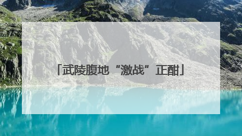 武陵腹地“激战”正酣
