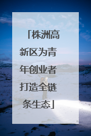 株洲高新区为青年创业者打造全链条生态