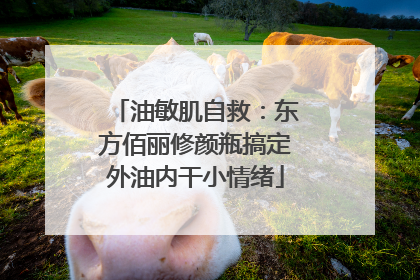油敏肌自救：东方佰丽修颜瓶搞定外油内干小情绪