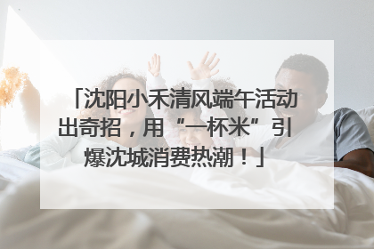 沈阳小禾清风端午活动出奇招，用“一杯米”引爆沈城消费热潮！