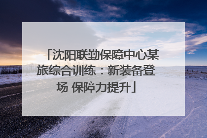 沈阳联勤保障中心某旅综合训练：新装备登场 保障力提升