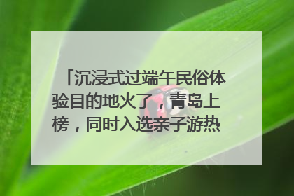 沉浸式过端午民俗体验目的地火了，青岛上榜，同时入选亲子游热门Top10