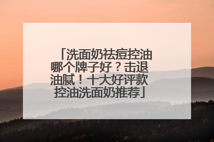 洗面奶祛痘控油哪个牌子好？击退油腻！十大好评款控油洗面奶推荐
