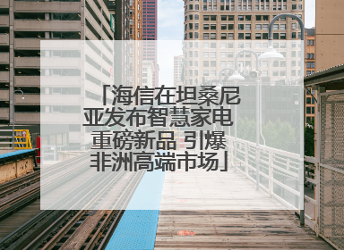 海信在坦桑尼亚发布智慧家电重磅新品 引爆非洲高端市场
