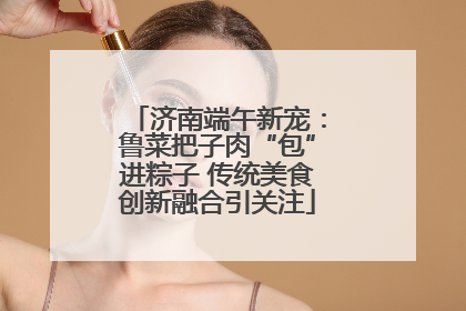 济南端午新宠：鲁菜把子肉“包”进粽子 传统美食创新融合引关注