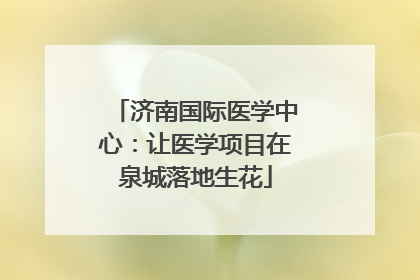 济南国际医学中心：让医学项目在泉城落地生花