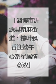淄博市沂源县南麻街道：粽叶飘香迎端午 心系军属情意浓