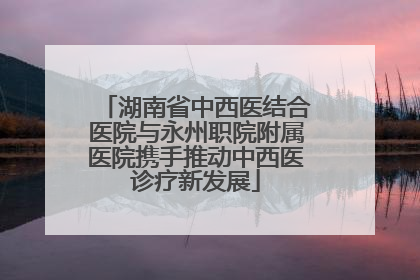 湖南省中西医结合医院与永州职院附属医院携手推动中西医诊疗新发展
