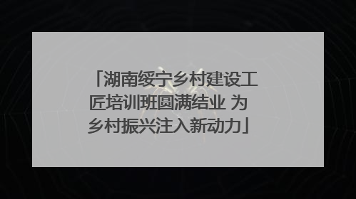 湖南绥宁乡村建设工匠培训班圆满结业 为乡村振兴注入新动力