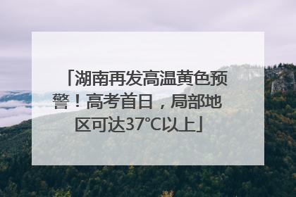 湖南再发高温黄色预警！高考首日，局部地区可达37℃以上