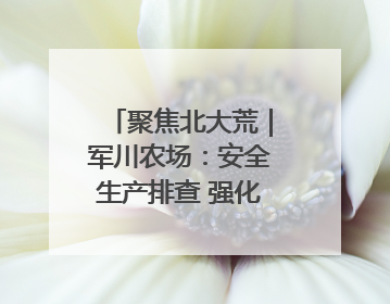 聚焦北大荒｜军川农场：安全生产排查 强化防范措施