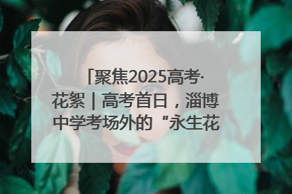 聚焦2025高考·花絮｜高考首日，淄博中学考场外的“永生花”传递温暖与祝福