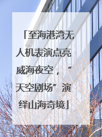 至海港湾无人机表演点亮威海夜空，“天空剧场”演绎山海奇境