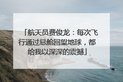 航天员费俊龙：每次飞行通过悬舱回望地球，都给我以深深的震撼