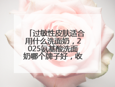过敏性皮肤适合用什么洗面奶，2025氨基酸洗面奶哪个牌子好，收藏起来