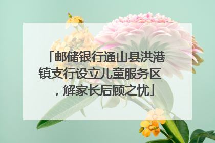 邮储银行通山县洪港镇支行设立儿童服务区，解家长后顾之忧