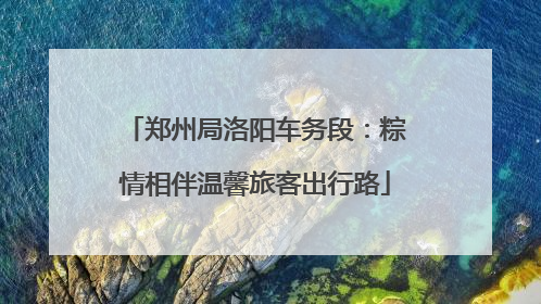 郑州局洛阳车务段：粽情相伴温馨旅客出行路