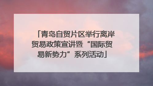 青岛自贸片区举行离岸贸易政策宣讲暨“国际贸易新势力”系列活动