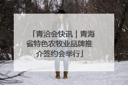 青洽会快讯｜青海省特色农牧业品牌推介签约会举行