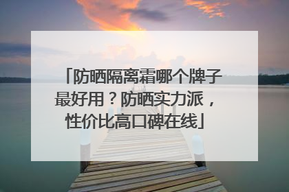 防晒隔离霜哪个牌子最好用？防晒实力派，性价比高口碑在线