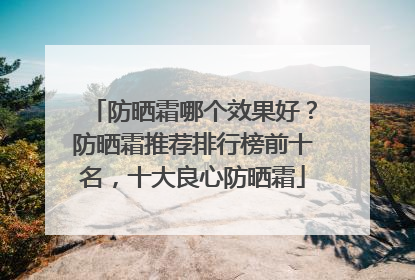 防晒霜哪个效果好？防晒霜推荐排行榜前十名，十大良心防晒霜
