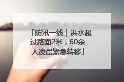 防汛一线｜洪水超过路面2米，60余人凌晨紧急转移