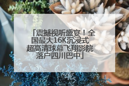 震撼视听盛宴！全国最大16K沉浸式超高清球幕飞翔影院落户四川巴中