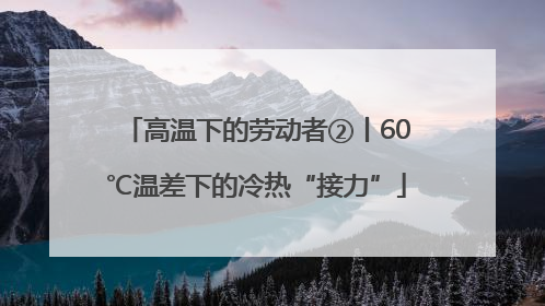 高温下的劳动者②丨60℃温差下的冷热“接力”