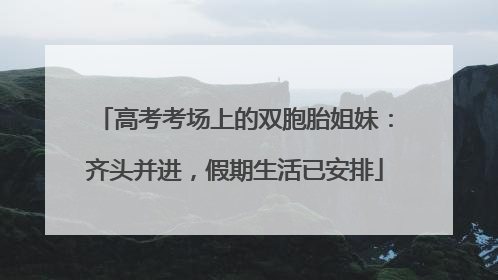 高考考场上的双胞胎姐妹：齐头并进，假期生活已安排