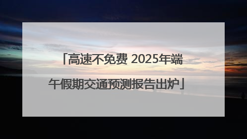 高速不免费 2025年端午假期交通预测报告出炉