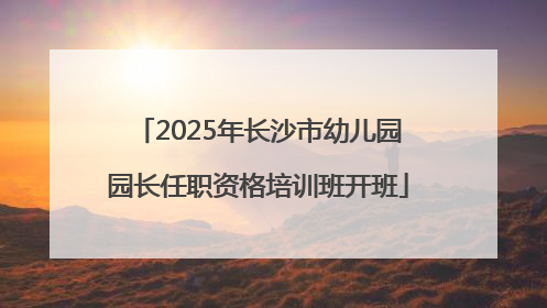 2025年长沙市幼儿园园长任职资格培训班开班