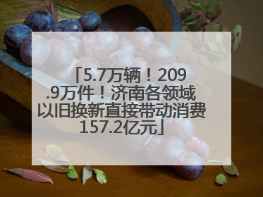 5.7万辆！209.9万件！济南各领域以旧换新直接带动消费157.2亿元