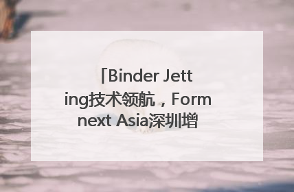 Binder Jetting技术领航，Formnext Asia深圳增材展解锁产业新动能